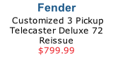 Fender 
 Customized 3 Pickup Telecaster Deluxe 72 Reissue
$799.99
CLICK HERE
