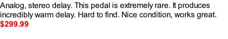 Analog, stereo delay. This pedal is extremely rare. It produces incredibly warm delay. Hard to find. Nice condition, works great. 
$299.99









