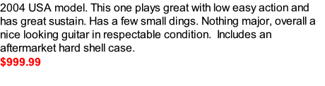 2004 USA model. This one plays great with low easy action and has great sustain. Has a few small dings. Nothing major, overall a nice looking guitar in respectable condition.  Includes an aftermarket hard shell case. 
$999.99  



