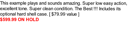 This example plays and sounds amazing. Super low easy action, excellent tone. Super clean condition. The Best !!! Includes its optional hard shell case. [ $79.99 value ] 
$599.99 ON HOLD