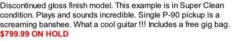 Discontinued gloss finish model. This example is in Super Clean condition. Plays and sounds incredible. Single P-90 pickup is a screaming banshee. What a cool guitar !!! Includes a free gig bag.  
$799.99 ON HOLD