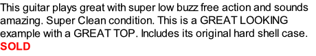 This guitar plays great with super low buzz free action and sounds amazing. Super Clean condition. This is a GREAT LOOKING example with a GREAT TOP. Includes its original hard shell case.
SOLD